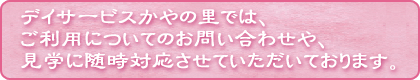 デイサービスかやの里では、ご利用についてのお問い合わせやや、見学に随時対応させていただいております。