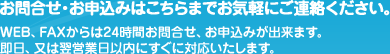 お問合せ・お申込みはこちらまでお気軽にご連絡ください。WEB(ウェブ)、FAXからは24時間お問合せ、お申込みが出来ます。即日、又は翌営業日以内にすぐに対応いたします。